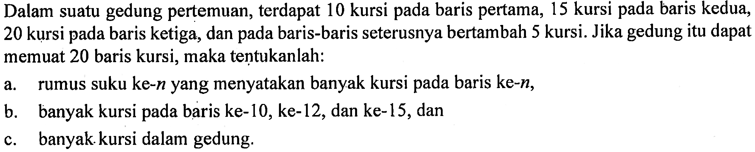 Dalam suatu gedung pertemuan, terdapat 10 kursi pada baris pertama, 15 kursi pada baris kedua, 20 baris kursi pada baris ketiga, dan pada baris-baris seterusnya bertambah 5 kursi. Jika gedung itu dapat memuat 20 baris kursi, maka tentukanlah: a. rumus suku ke-n yang menyatakan banyak kursi pada baris ke-n, b. banyak kursi pada baris ke-10, ke-12, dan ke-15,dan c. banyak kursi dalam gedung.