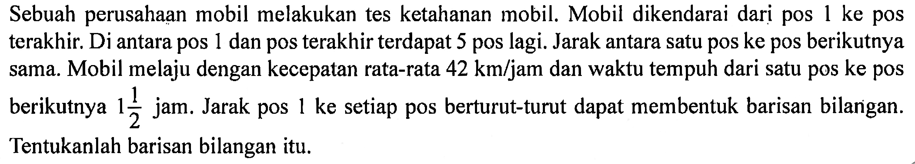 Sebuah perusahaan mobil melakukan tes ketahanan mobil. Mobil dikendarai dari pos 1 ke pos terakhir. Di antara pos 1 dan pos terakhir terdapat 5 pos lagi. Jarak antara satu pos ke pos berikutnya sama. Mobil melaju dengan kecepatan rata-rata  42 km/jam dan waktu tempuh dari satu pos ke pos berikutnya 1 1/2 jam. Jarak pos 1 ke setiap pos berturut-turut dapat membentuk barisan bilangan. Tentukanlah barisan bilangan itu.