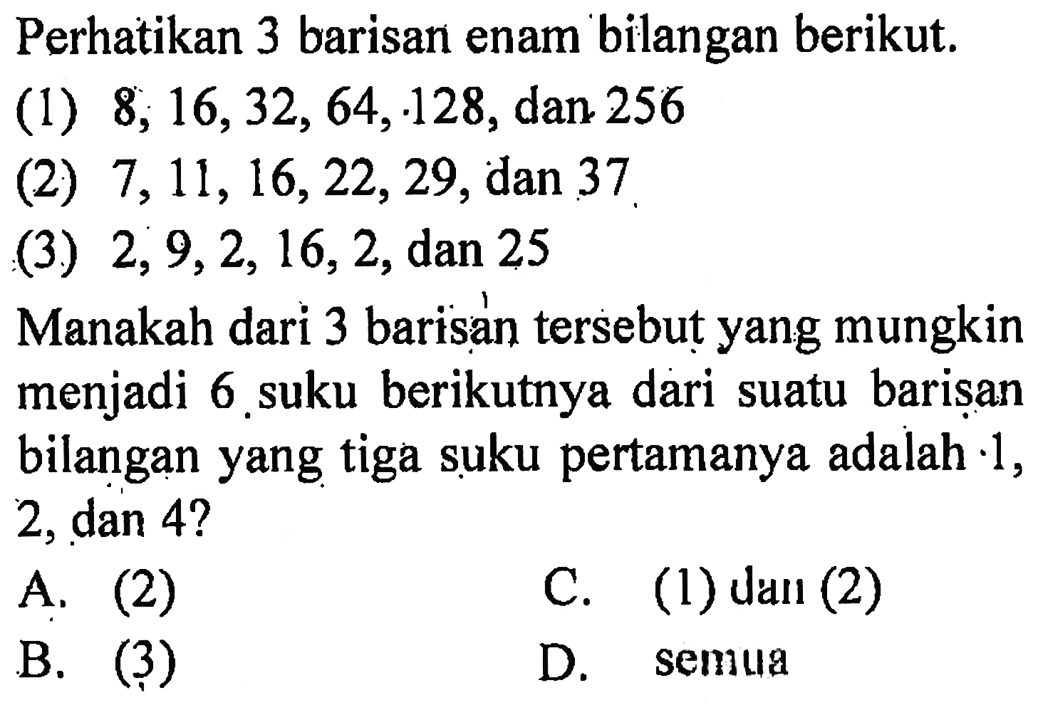 Perhatikan 3 barisan enam bilangan berikut. (1) 8, 16, 32, 64,128, dan 256 (2) 7, 11, 16, 22, 29, dan 37 (3) 2, 9, 2, 16, 2, dan 25 Manakah dari 3 barisan tersebut yang mungkin menjadi 6 suku berikutnya dari suatu barisan bilangan yang tiga suku pertamanya adalah 1, 2, dan 4?