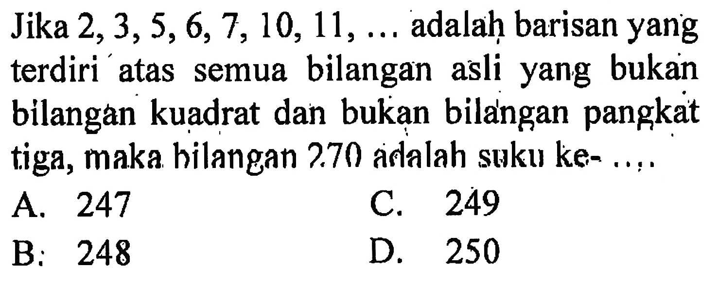 Jika 2,3,5,6, 7, 10, 11, ... adalah barisan yang terdiri atas semua bilangan asli yang bukan bilangan kuadrat dan bukan bilangan pangkat tiga, maka hilangan 270 adalah suku ke- ....