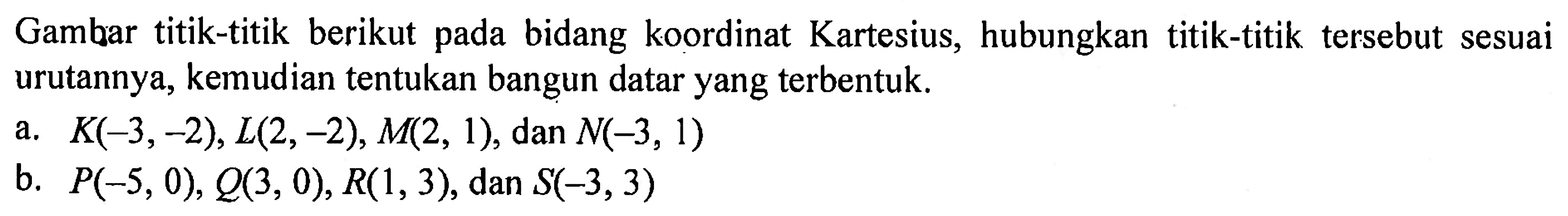 Gambar titik-titik berikut pada bidang koordinat Kartesius, hubungkan titik-titik tersebut sesuai urutannya, kemudian tentukan bangun datar yang terbentuk. a. K(-3, -2), L(2, -2), M(2, 1), dan N(-3, 1) b. P(-5, 0), Q(3, 0), R(1, 3), dan S(-3, 3)