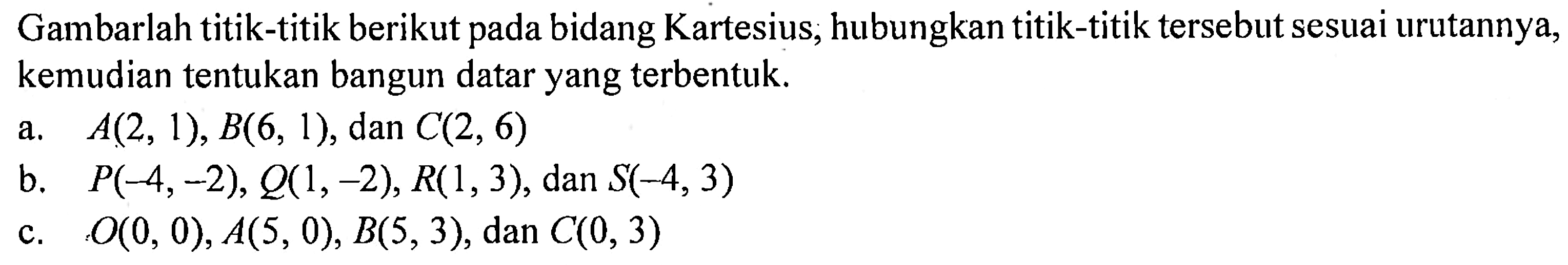 Gambarlah titik-titik berikut pada bidang Kartesius, hubungkan titik-titik tersebut sesuai urutannya, kemudian tentukan bangun datar yang terbentuk. a. A(2, 1), B(6, 1), dan C(2, 6) b. P(-4, -2), Q(1, -2), R(1, 3), dan S(-4, 3) c. O(0, 0), A(5, 0), B(5, 3), dan C(0, 3)