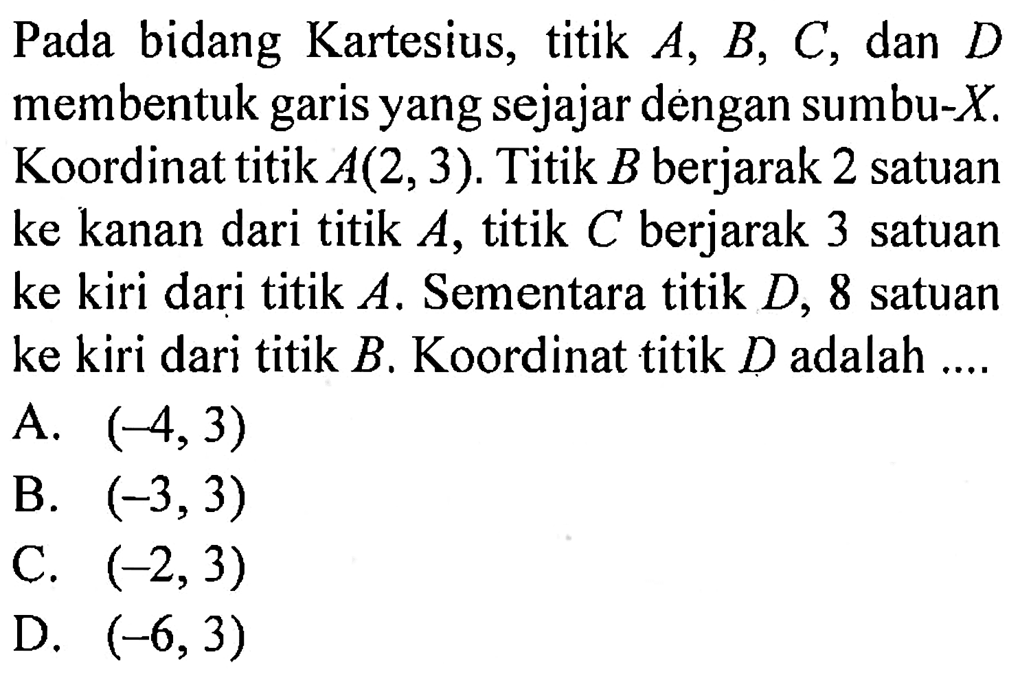 Pada bidang Kartesius, titik A, B, C, dan D membentuk garis yang sejajar dengan sumbu-X. Koordinat titik A(2, 3). Titik B berjarak 2 satuan ke kanan dari titik A, titik C berjarak 3 satuan ke kiri dari titik A. Sementara titik D, 8 satuan ke kiri dari titik B. Koordinat titik D adalah ....