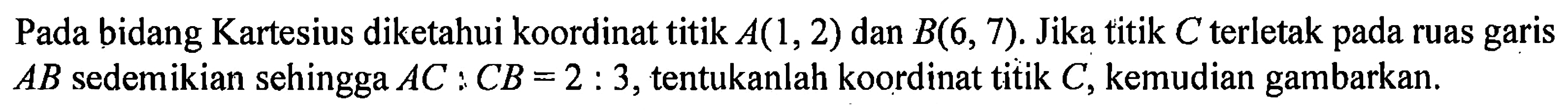 Pada bidang Kartesius diketahui koordinat titik A(1,2) dan B(6, 7). Jika titik C terletak pada ruas garis AB sedemikian sehingga AC : CB = 2 : 3, tentukanlah koordinat titik C, kemudian gambarkan.