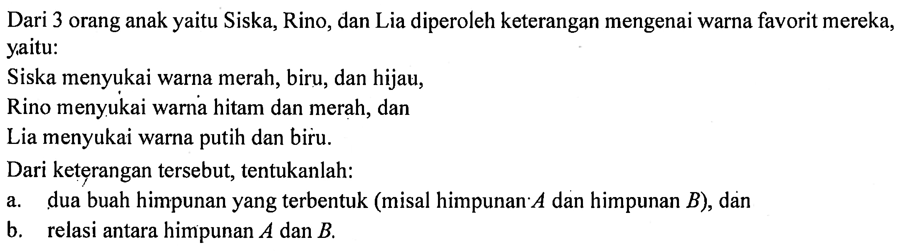 Dari 3 orang anak yaitu Siska, Rino, dan Lia diperoleh keterangan mengenai warna favorit mereka, yaitu: Siska menyukai warna merah, biru, dan hijau, Rino menyukai warna hitam dan merah, dan Lia menyukai warna putih dan biru. 
Dari keterangan tersebut, tentukanlah: 
a. dua buah himpunan yang terbentuk (misal himpunan A dan himpunan B), dan 
b. relasi antara himpunan A dan B.