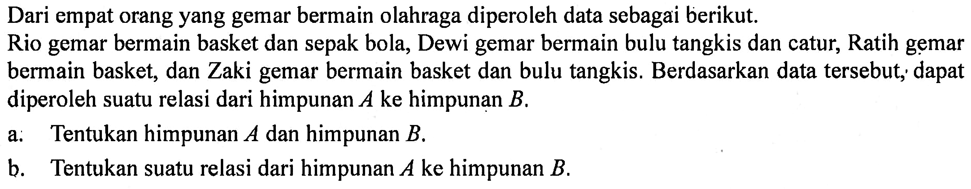 Dari empat orang yang gemar bermain olahraga diperoleh data sebagai berikut. Rio gemar bermain basket dan sepak bola, Dewi gemar bermain bulu tangkis dan catur, Ratih gemar bermain basket, dan Zaki gemar bermain basket dan bulu tangkis. Berdasarkan data tersebut, dapat diperoleh suatu relasi dari himpunan A ke himpunan B. 
a. Tentukan himpunan A dan himpunan B. 
b. Tentukan suatu relasi dari himpunan A ke himpunan B.