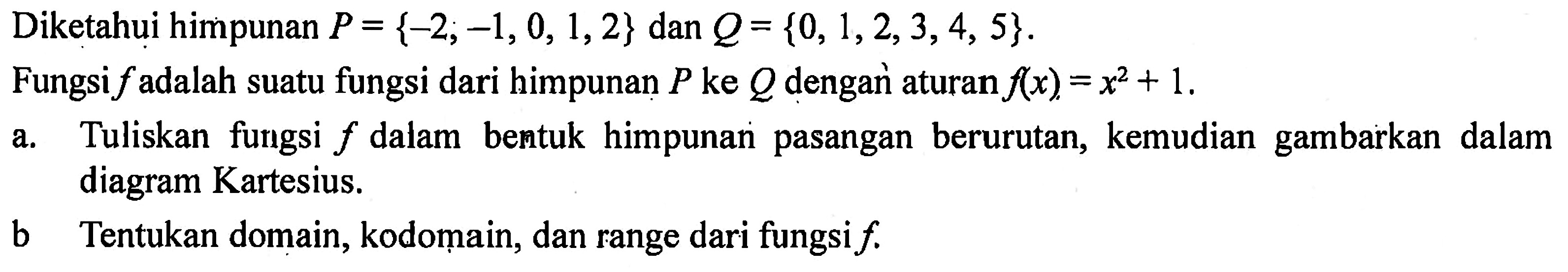 Diketahui himpunan P = {-2, -1, 0, 1,2} dan Q= {0, 1,2, 3,4, 5}. Fungsi f adalah suatu fungsi dari himpunan P ke Q dengar aturan f(x) = x^2 + 1. a. Tuliskan fungsi f dalam bentuk himpunan pasangan berurutan, kemudian gambarkan dalam diagram Kartesius. b. Tentukan domain,kodomain, dan range dari fungsi f.