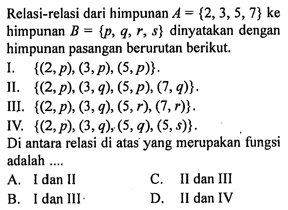 Relasi-relasi dari himpunan A = {2, 3, 5, 7} ke himpunan B = {p, q, r, s} dinyatakan dengan himpunan pasangan berurutan berikut. I. {(2, p), (3, p), (5, p)}. II. {(2, p), (3, q), (5, p), (7, q)}. III. {(2, p), (3, q), (5, r), (7, r)}. IV. {(2, p), (3, q)(5, q), (5, s)}. Di antara relasi di atas yang merupakan fungsi adalah...