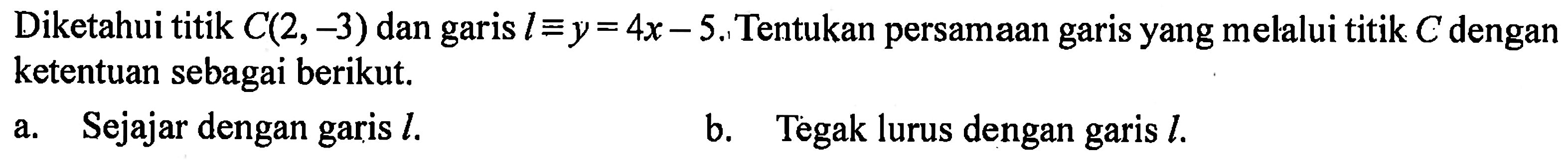 Diketahui titik C(2,-3) dan garis l = y = 4x - 5. Tentukan persamaan garis yang melalui titik C dengan ketentuan sebagai berikut. a. Sejajar dengan garis l. b. Tegak lurus dengan garis l.