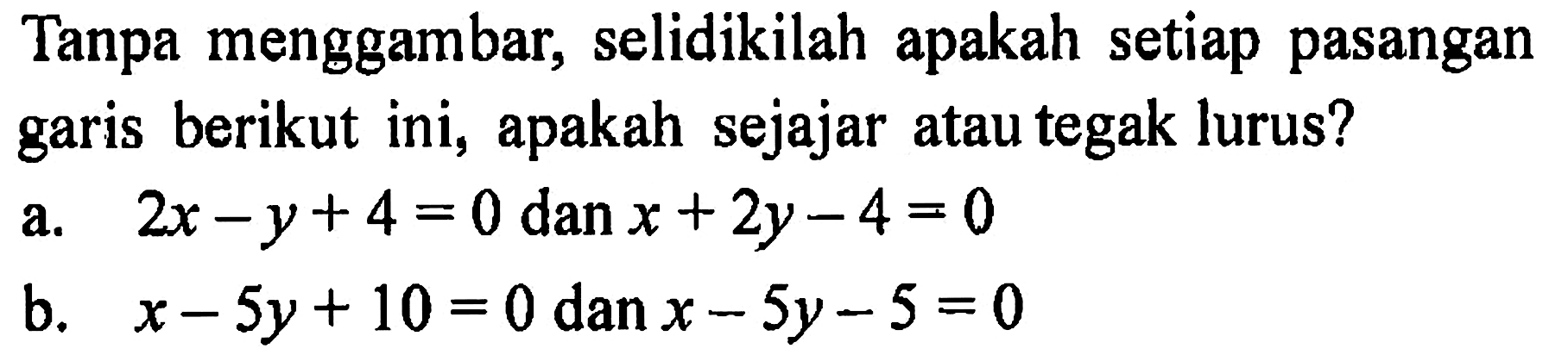 Tanpa menggambar, selidikilah apakah setiap pasangan garis berikut ini, apakah sejajar atau tegak lurus? a. 2x-y+4=0 dan x+2y-4=0 b. x-5y+10=0 dan x-5y-5=0