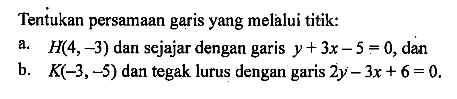 Tentukan persamaan garis yang melalui titik: a. H(4, -3) dan sejajar dengan garis y + 3x - 5 = 0, dan b. K(-3, -5) dan tegak lurus dengan garis 2y - 3x + 6 = 0.