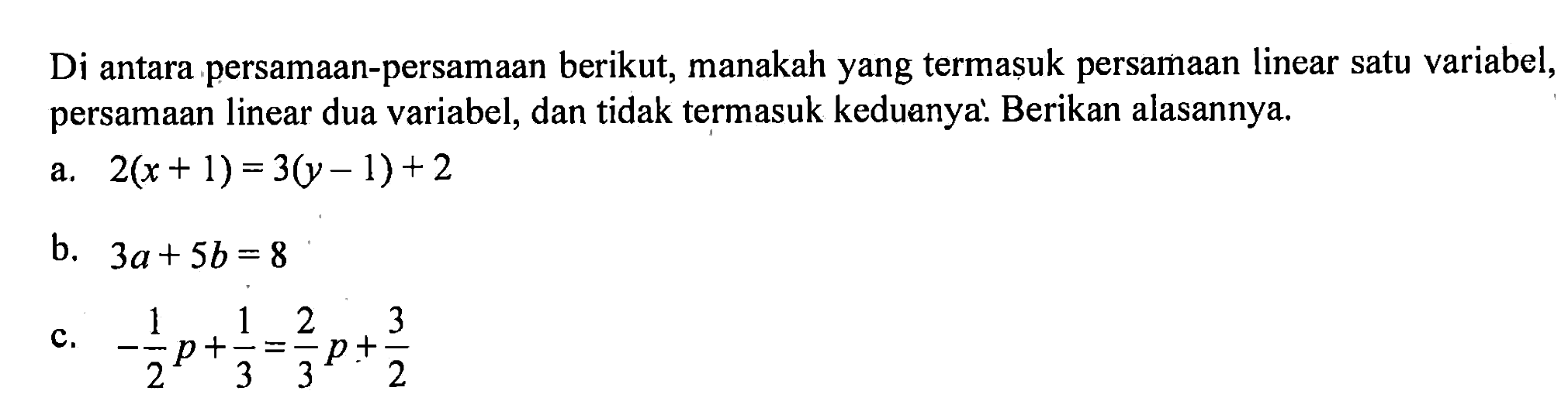 Di antara persamaan-persamaan berikut, manakah yang termasuk persamaan linear satu variabel, persamaan linear dua variabel, dan tidak termasuk keduanya. Berikan alasannya a. 2(x+1)=3(y-1)+2 b. 3a+5b=8 c. -1/2p+1/3=2/3p+3/2