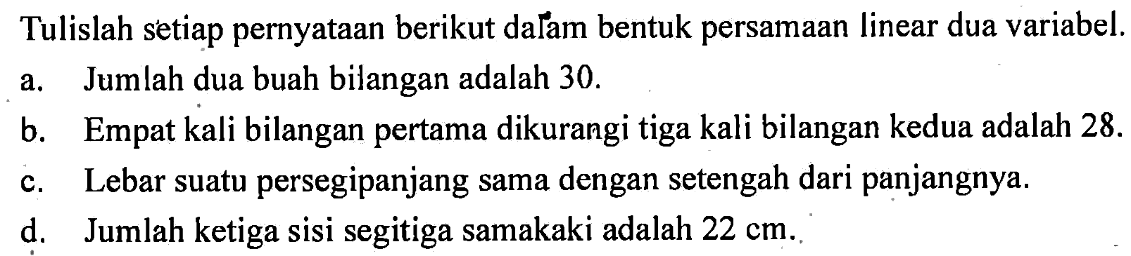 Tulislah setiap pernyataan berikut dalam bentuk persamaan linear dua variabel. a. Jumlah dua buah bilangan adalah 30. b. Empat kali bilangan pertama dikurangi tiga kali bilangan kedua adalah 28 c. Lebar suatu persegipanjang sama dengan setengah dari panjangnya. d. Jumlah ketiga sisi segitiga samakaki adalah 22 cm.