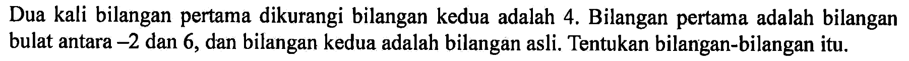 Dua kali bilangan pertama dikurangi bilangan kedua adalah 4. Bilangan pertama adalah bilangan bulat antara -2 dan 6, dan bilangan kedua adalah bilangan asli. Tentukan bilangan-bilangan itu.