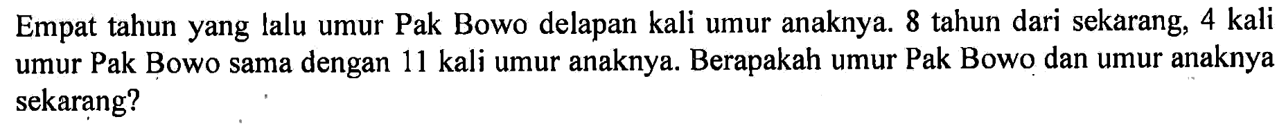 Empat tahun yang lalu umur Pak Bowo delapan kali umur anaknya. 8 tahun dari sekarang, 4 kali umur Pak Bowo sama dengan 11 kali umur anaknya. Berapakah umur Pak Bowo dan umur anaknya sekarang?