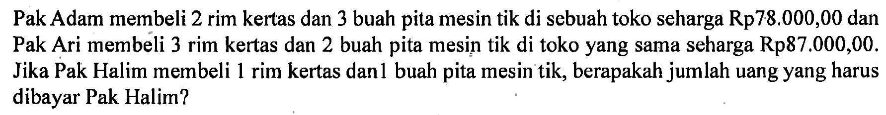 Pak Adam membeli 2 rim kertas dan 3 buah pita mesin tik di sebuah toko seharga Rp78.000,00 dan Pak Ari membeli 3 rim kertas dan 2 buah pita mesin tik di toko yang sama seharga Rp87.000,00. Jika Pak Halim membeli 1 rim kertas dan1 buah pita mesin tik, berapakah jumlah uang yang harus dibayar Pak Halim?