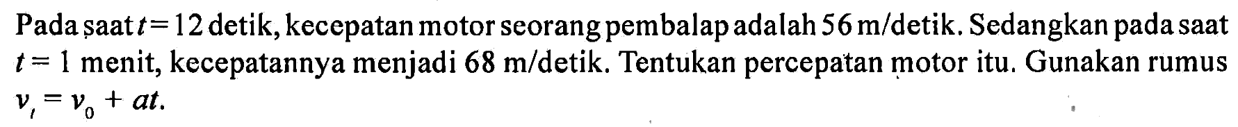 Pada saat t = 12 detik, kecepatan motor seorang pembalap adalah 56 m/detik. Sedangkan pada saat t = 1 menit, kecepatannya menjadi 68 m/ detik. Tentukan percepatan motor itu. Gunakan rumus  vt = v0 + at.