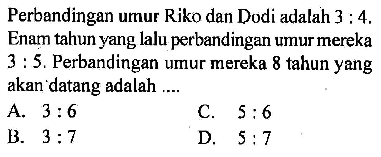 Perbandingan umur Riko dan Dodi adalah 3 : 4. Enam tahun yang lalu perbandingan umur mereka 3 : 5. Perbandingan umur mereka 8 tahun yang akan datang adalah ....