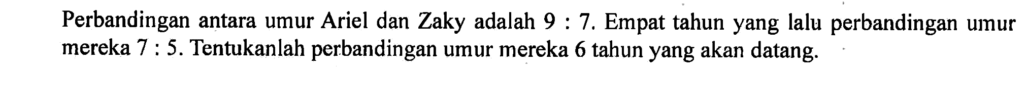 Perbandingan antara umur Ariel dan Zaky adalah 9 : 7. Empat tahun yang lalu perbandingan umur mereka 7 : 5. Tentukanlah perbandingan umur mereka 6 tahun yang akan datang.