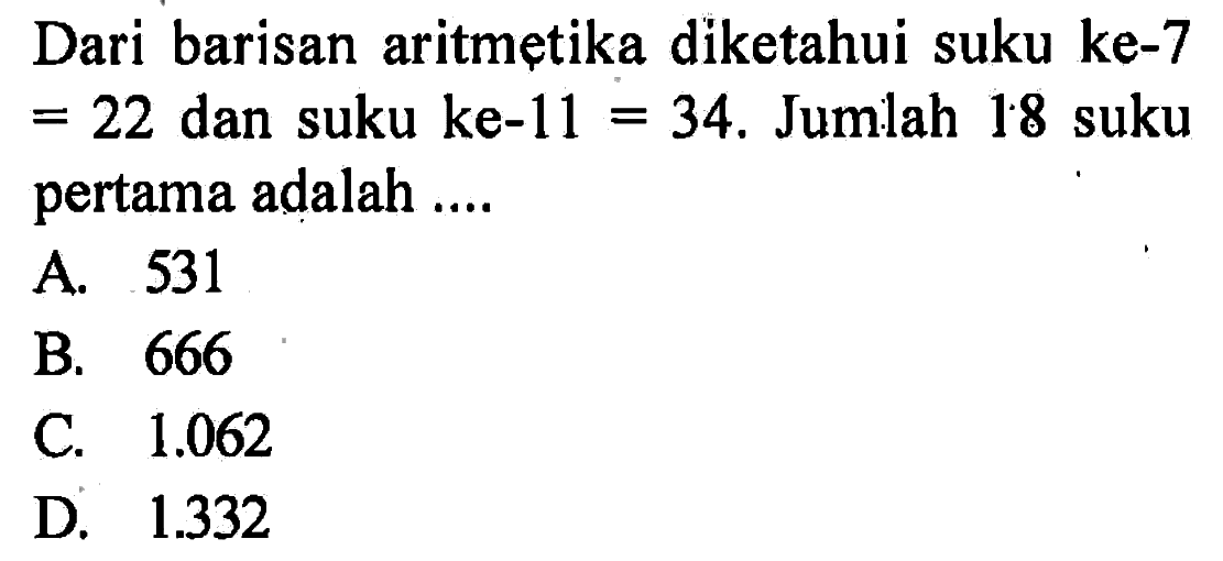 Dari barisan aritmetika diketahui suku ke-7 = 22 dan suku ke-11 = 34. Jumlah 18 suku pertama adalah .... A. 531 B. 666 C. 1.062 D.1.332