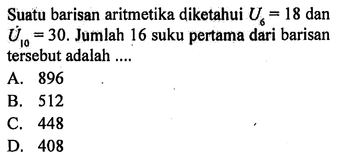 Suatu barisan aritmetika diketahui U6 = 18 dan U10 = 30. Jumlah 16 suku pertama dari barisan tersebut adalah A. 896 B. 512 C. 448 D. 408