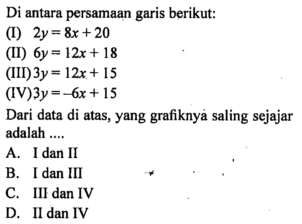 Di antara persamaan garis berikut: (I) 2y = 8x + 20 (II) 6y = 12x + 18 (III) 3y = 12x + 15 (IV) 3y = -6x +15 Dari data di atas, yang grafiknya saling sejajar adalah ... A. I dan II B. I dan III C. III dan IV D. II dan IV