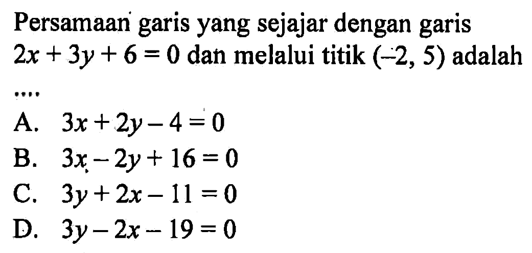 Persamaan garis yang sejajar dengan garis 2x + 3y + 6 = 0 dan melalui titik (-2, 5) adalah... A. 3x + 2y - 4 = 0 B. 3x - 2y + 16 = 0 C. 3y + 2x - 11 = 0 D. 3y - 2x - 19 = 0