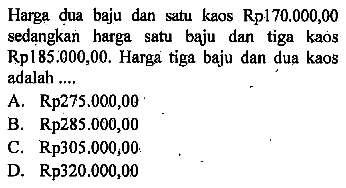 Harga dua baju dan satu kaos Rp170.000,00 sedangkan harga satu baju dan tiga kaos Rp185.000,00. Harga tiga baju dan dua kaos adalah ....