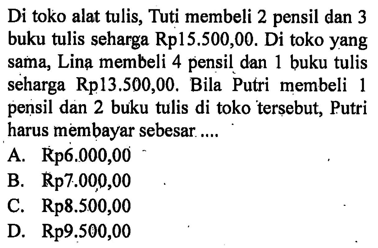 Di toko alat tulis, Tuti membeli 2 pensil dan 3 buku tulis seharga Rp15.500,00. Di toko yang sama, Lina membeli 4 pensil dan 1 buku tulis seharga Rp13,500,00. Bila Putri membeli 1 pensil dan 2 buku tulis di toko tersebut, Putri harus membayar sebesar ....