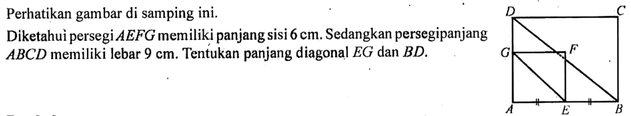 Perhatikan gambar di samping ini. Diketahui persegi AEFG memiliki panjang sisi 6 cm. Sedangkan persegipanjang ABCD memiliki lebar 9 cm. Tentukan panjang diagonal EG dan BD. 