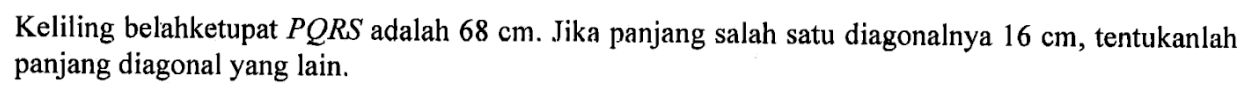 Keliling belahketupat  PQRS  adalah  68 cm . Jika panjang salah satu diagonalnya  16 cm , tentukanlah panjang diagonal yang lain.