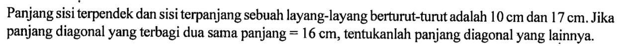 Panjang sisi terpendek dan sisi terpanjang sebuah layang-layang berturut-turut adalah  10 cm  dan  17 cm .  Jika panjang diagonal yang terbagi dua sama panjang  =16 cm , tentukanlah panjang diagonal yang lainnya.