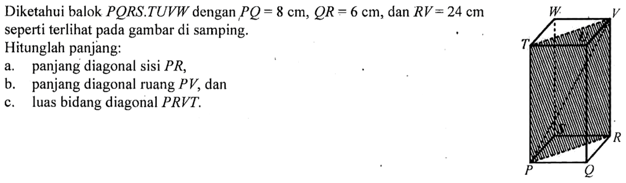 Diketahui balok PQRS.TUVW dengan PQ=8 cm, QR=6 cm, dan RV=24 cm seperti terlihat pada gambar di samping. Hitunglah panjang: a. panjang diagonal sisi PR, b. panjang diagonal ruang PV, dan c. luas bidang diagonal PRVT. 