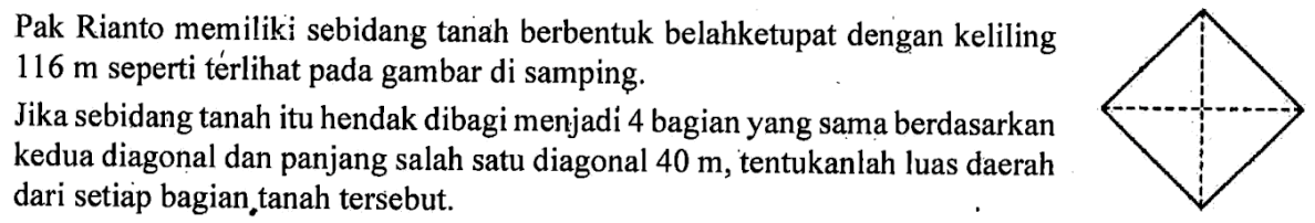 Pak Rianto memiliki sebidang tanah berbentuk belahketupat dengan keliling  116 m  seperti térlihat pada gambar di samping.Jika sebidang tanah itu hendak dibagi menjadi 4 bagian yang sama berdasarkan kedua diagonal dan panjang salah satu diagonal  40 m , tentukanlah luas daerah dari setiap bagian, tanah tersebut. 