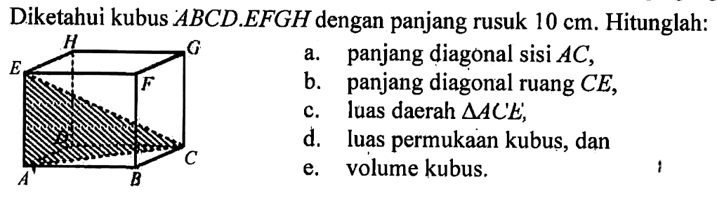 Diketahui kubus  ABCD.EFGH dengan panjang rusuk 10 cm. Hitunglah: a. panjang diagonal  sisi AC, b. panjang diagonal ruang CE, c. luas daerah  segitiga ACE, d. Luas permukaan kubus, dan e. volume kubus. 