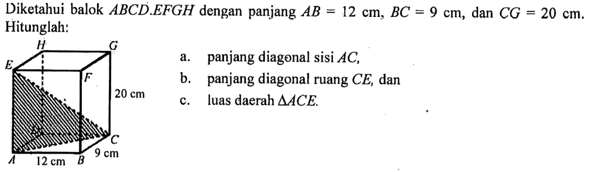 Diketahui balok ABCD.EFGH dengan panjang AB=12 cm, BC=9 cm, dan CG=20 cm.  Hitunglah:a. panjang diagonal sisi AC,b. panjang diagonal ruang CE, danc. luas daerah segitiga ACE.