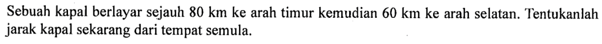 Sebuah kapal berlayar sejauh 80 km ke arah timur kemudian 60 km ke arah selatan. Tentukanlah jarak kapal sekarang dari tempat semula.