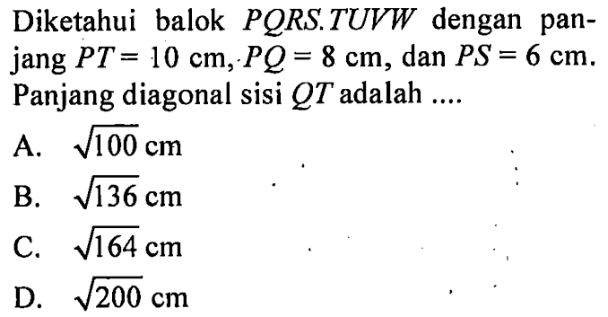 Diketahui balok  PQRS.TUVW dengan panjang PT=10 cm, PQ=8 cm, dan  PS=6 cm. Panjang diagonal sisi QT adalah .... 
