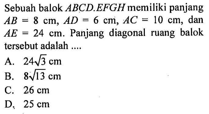 Sebuah balok ABCD.EFGH memiliki panjang AB=8 cm, AD=6 cm, AC=10 cm, dan AE=24 cm. Panjang diagonal ruang balok tersebut adalah....