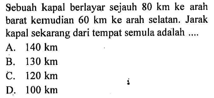 Sebuah kapal berlayar sejauh  80 km  ke arah barat kemudian  60 km ke  arah selatan. Jarak kapal sekarang dari tempat semula adalah ....