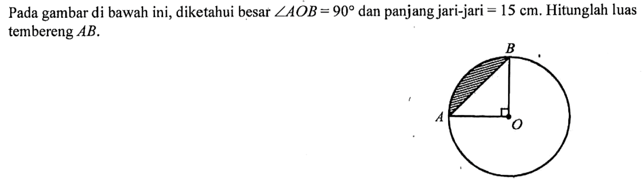 Pada gambar di bawah ini, diketahui besar sudut AOB=90 dan panjang jari-jari=15 cm. Hitunglah luas tembereng AB.A O B