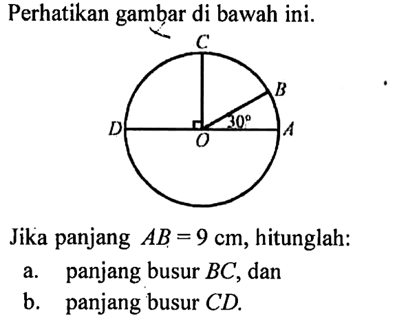 Perhatikan gambar di bawah ini. C B D O A 30 Jika panjang AB=9 cm, hitunglah: a. panjang busur BC, dan b. panjang busur CD. 