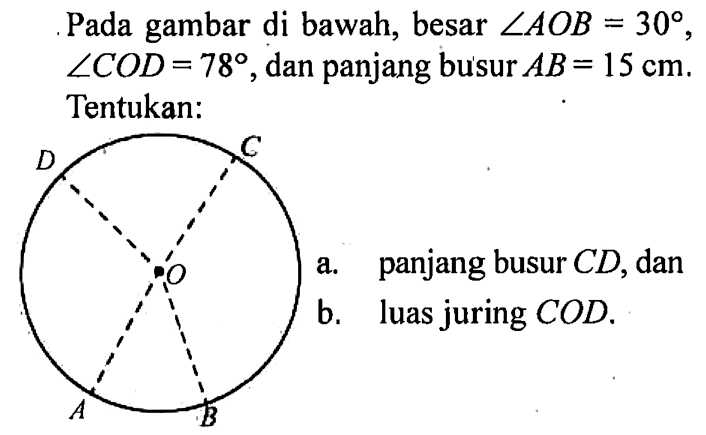 Pada gambar di bawah, besar sudut AOB=30, sudut COD=78, dan panjang busur AB=15 cm. Tentukan:
a. panjang busur CD, dan
b. luas juring COD. A B C D O