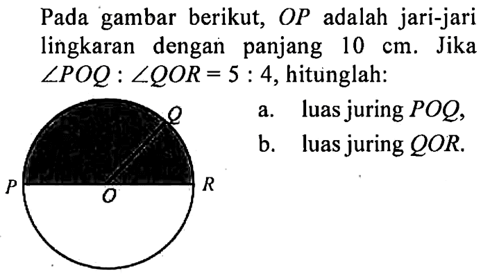 Pada gambar berikut,  OP  adalah jari-jari lingkaran dengan panjang  10 cm . Jika  sudut POQ:sudut QOR=5:4 , hitunglah: a. luas juring  POQ , b. luas juring  QOR .