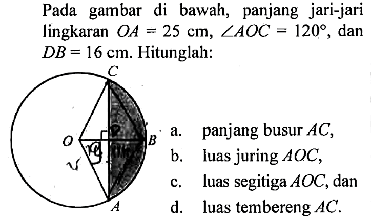 Pada gambar di bawah, panjang jari-jari lingkaran  OA=25 cm, sudut AOC=120 , dan  DB=16 cm . Hitunglah:a. panjang busur  AC ,b. luas juring  AOC ,c. luas segitiga  AOC , dand. luas tembereng  AC .