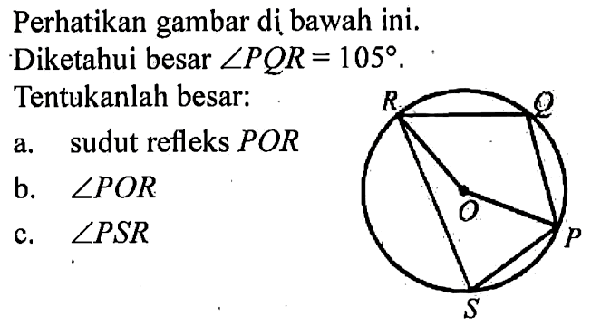 Perhatikan gambar dị bawah ini. R Q O P S Diketahui besar sudut PQR=105. Tentukanlah besar: a. sudut refleks POR b. sudut POR c. sudut PSR 