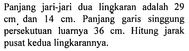 Panjang jari-jari dua lingkaran adalah 29  cm , dan  14 cm . Panjang garis singgung persekutuan luarnya  36 cm . Hitung jarak pusat kedua lingkarannya.