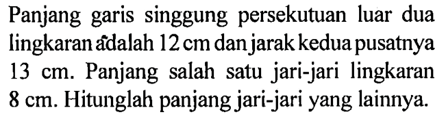 Panjang garis singgung persekutuan luar dua lingkaran adalah 12 cm dan jarak kedua pusatnya 13 cm. Panjang salah satu jari-jari lingkaran 8 cm. Hitunglah panjang jari-jari yang lainnya.