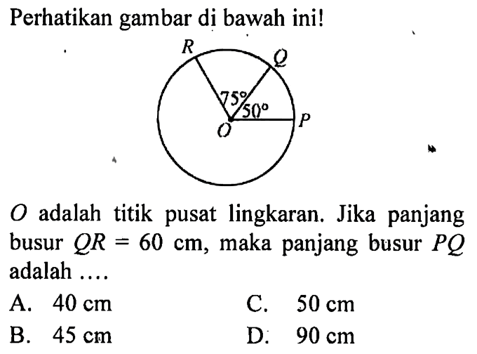 Perhatikan gambar di bawah ini! R Q P O 75 50 O  adalah titik pusat lingkaran. Jika panjang busur  Q R=60 cm , maka panjang busur  P Q  adalah .... 