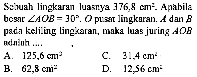 Sebuah lingkaran luasnya  376,8 cm^2 . Apabila besar  sudut AOB=30 . O  pusat lingkaran,  A  dan  B  pada keliling lingkaran, maka luas juring  AOB  adalah .... 